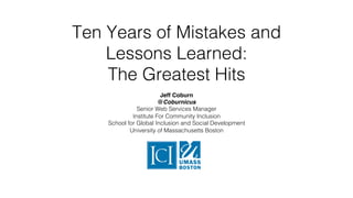 Ten Years of Mistakes and
Lessons Learned: !
The Greatest Hits!
Jeff Coburn
@Coburnicus
Senior Web Services Manager!
Institute For Community Inclusion!
School for Global Inclusion and Social Development!
University of Massachusetts Boston!
!
 