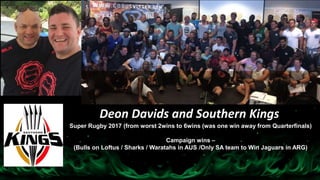 Deon Davids and Southern Kings
Super Rugby 2017 (from worst 2wins to 6wins (was one win away from Quarterfinals)
Campaign wins –
(Bulls on Loftus / Sharks / Waratahs in AUS /Only SA team to Win Jaguars in ARG)
 