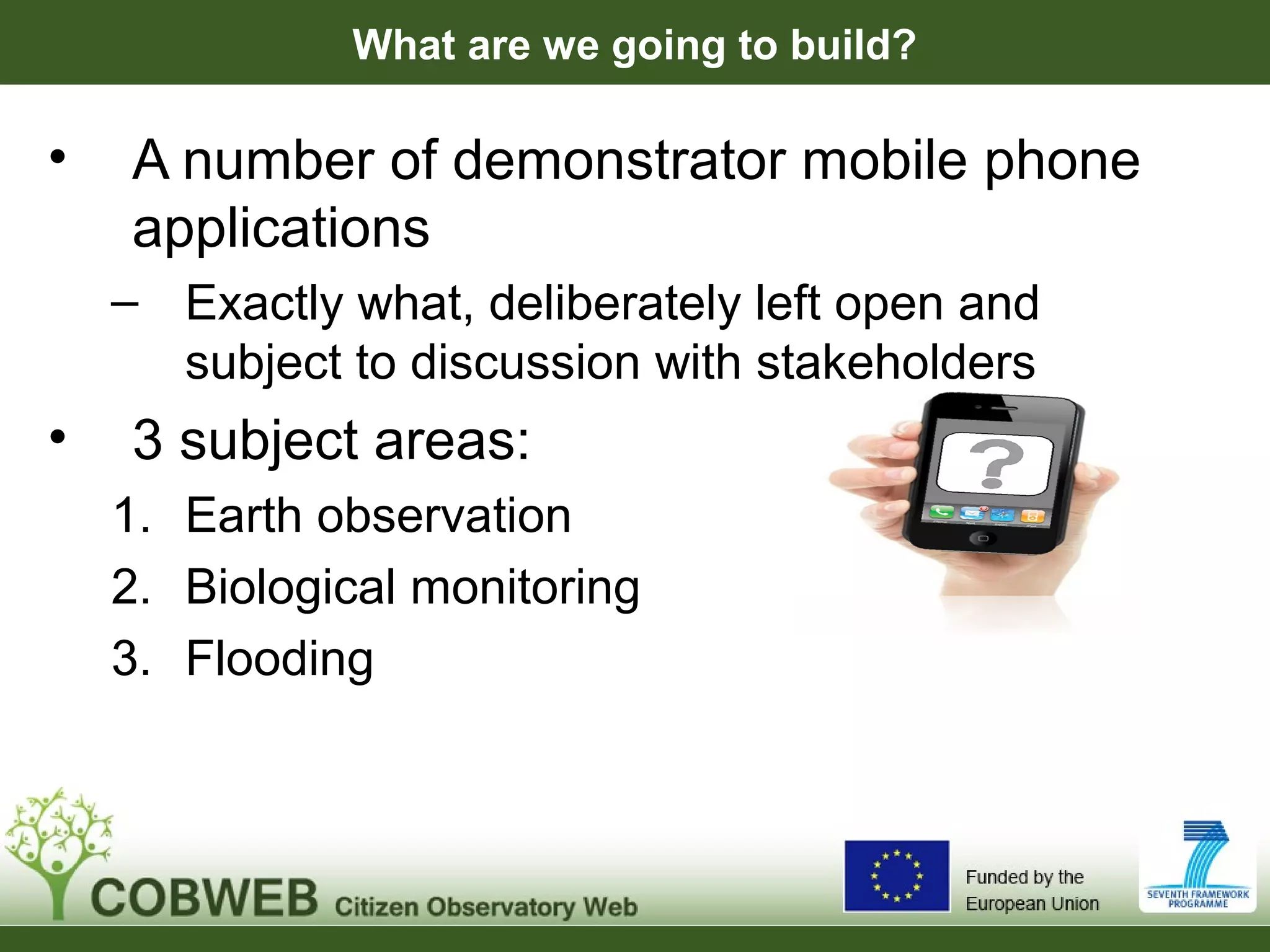 What are we going to build?
• A number of demonstrator mobile phone
applications
– Exactly what, deliberately left open and
subject to discussion with stakeholders
• 3 subject areas:
1. Earth observation
2. Biological monitoring
3. Flooding
 