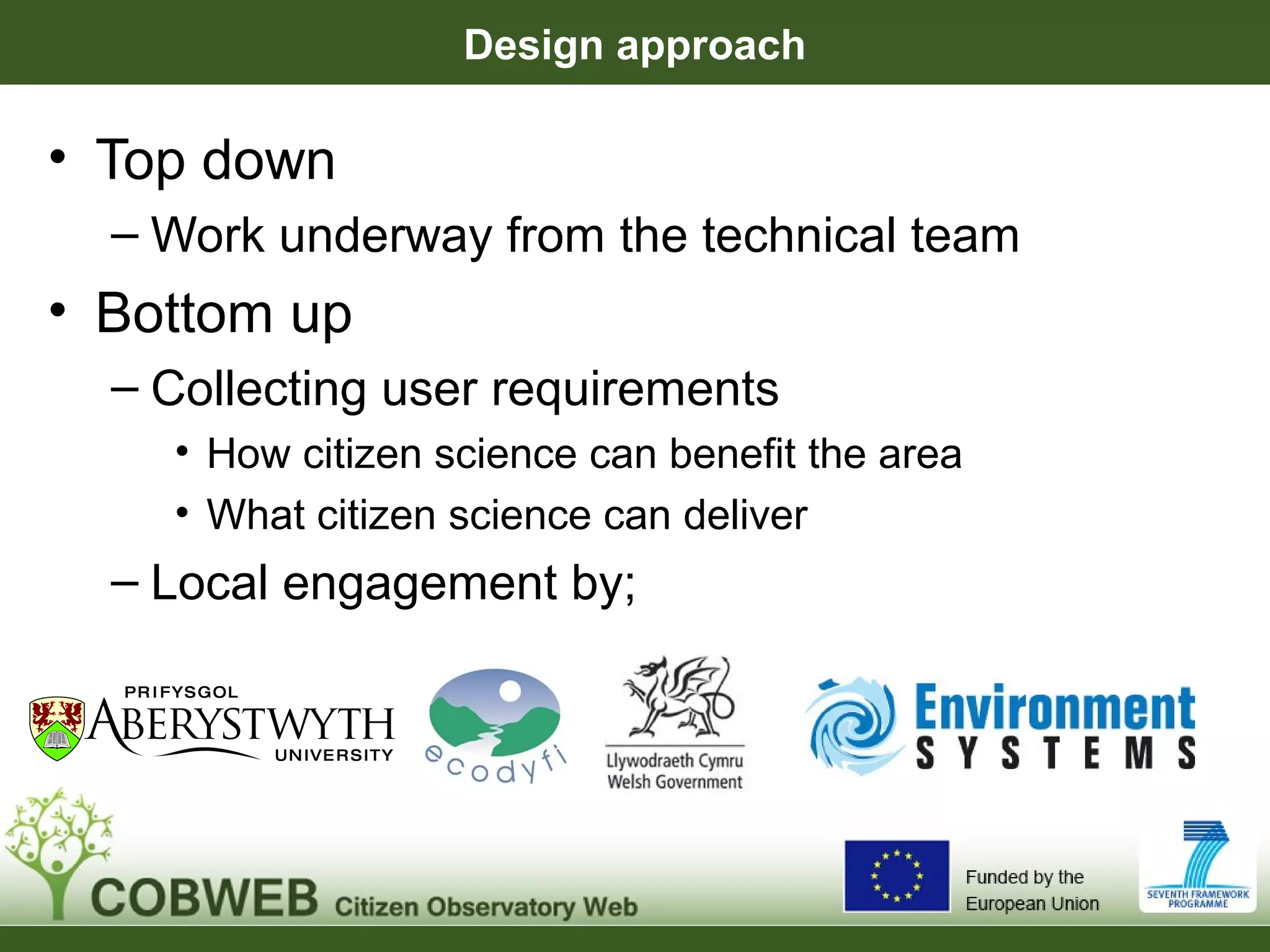 Design approach
• Top down
– Work underway from the technical team
• Bottom up
– Collecting user requirements
• How citizen science can benefit the area
• What citizen science can deliver
– Local engagement by;
 