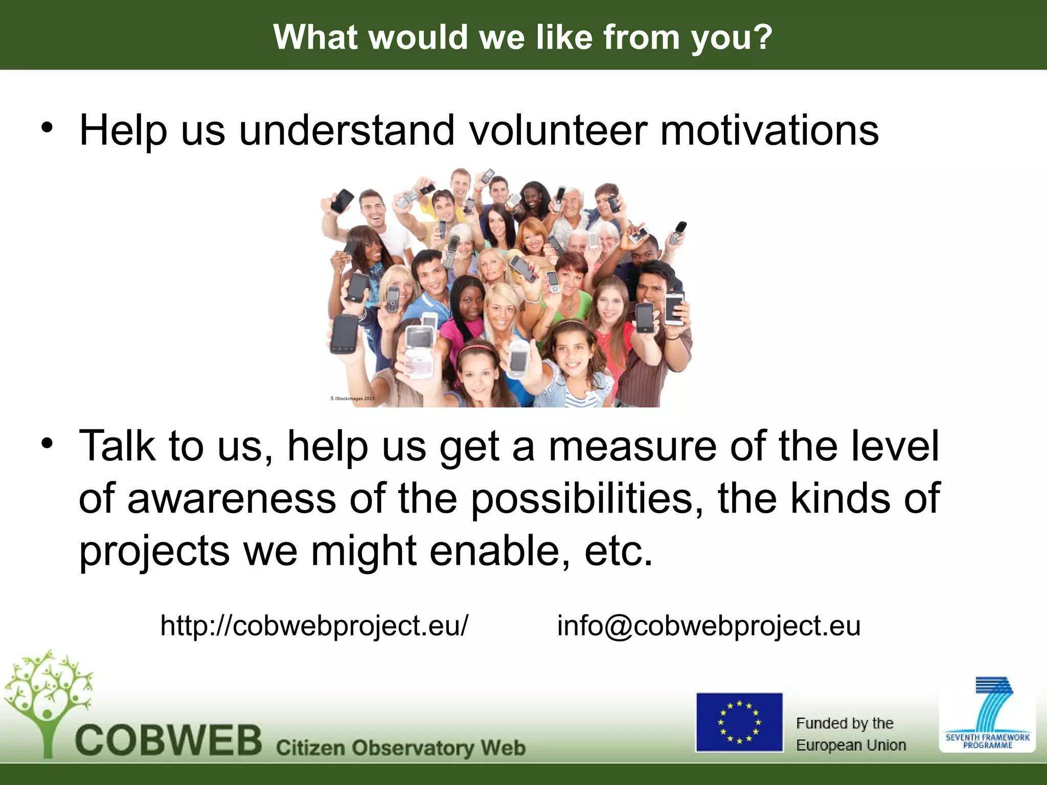 What would we like from you?
• Help us understand volunteer motivations
• Talk to us, help us get a measure of the level
of awareness of the possibilities, the kinds of
projects we might enable, etc.
http://cobwebproject.eu/ info@cobwebproject.eu
 