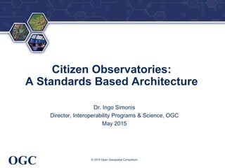 ®
OGC
Citizen Observatories:
A Standards Based Architecture
Dr. Ingo Simonis
Director, Interoperability Programs & Science, OGC
May 2015
© 2015 Open Geospatial Consortium
 