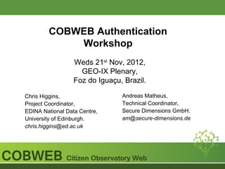 COBWEB Authentication
            Workshop
                  Weds 21st Nov, 2012,
                    GEO-IX Plenary,
                  Foz do Iguaçu, Brazil.

Chris Higgins,                  Andreas Matheus,
Project Coordinator,            Technical Coordinator,
EDINA National Data Centre,     Secure Dimensions GmbH.
University of Edinburgh.        am@secure-dimensions.de
chris.higgins@ed.ac.uk
 