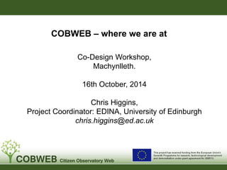 COBWEB – where we are at 
Co-Design Workshop, 
Machynlleth. 
16th October, 2014 
Chris Higgins, 
Project Coordinator: EDINA, University of Edinburgh 
chris.higgins@ed.ac.uk 
 