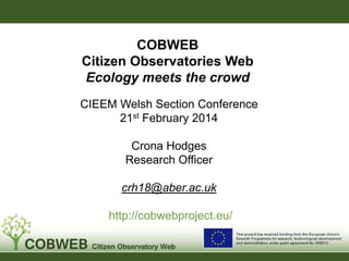COBWEB
Citizen Observatories Web
Ecology meets the crowd
CIEEM Welsh Section Conference
21st February 2014
Crona Hodges
Research Officer
crh18@aber.ac.uk

http://cobwebproject.eu/

 
