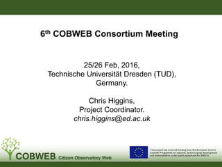 6th COBWEB Consortium Meeting
25/26 Feb, 2016,
Technische Universität Dresden (TUD),
Germany.
Chris Higgins,
Project Coordinator.
chris.higgins@ed.ac.uk
 