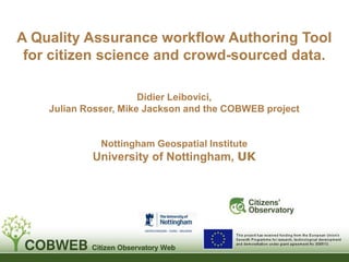 A Quality Assurance workflow Authoring Tool
for citizen science and crowd-sourced data.
Didier Leibovici,
Julian Rosser, Mike Jackson and the COBWEB project
Nottingham Geospatial Institute
University of Nottingham, UK
 