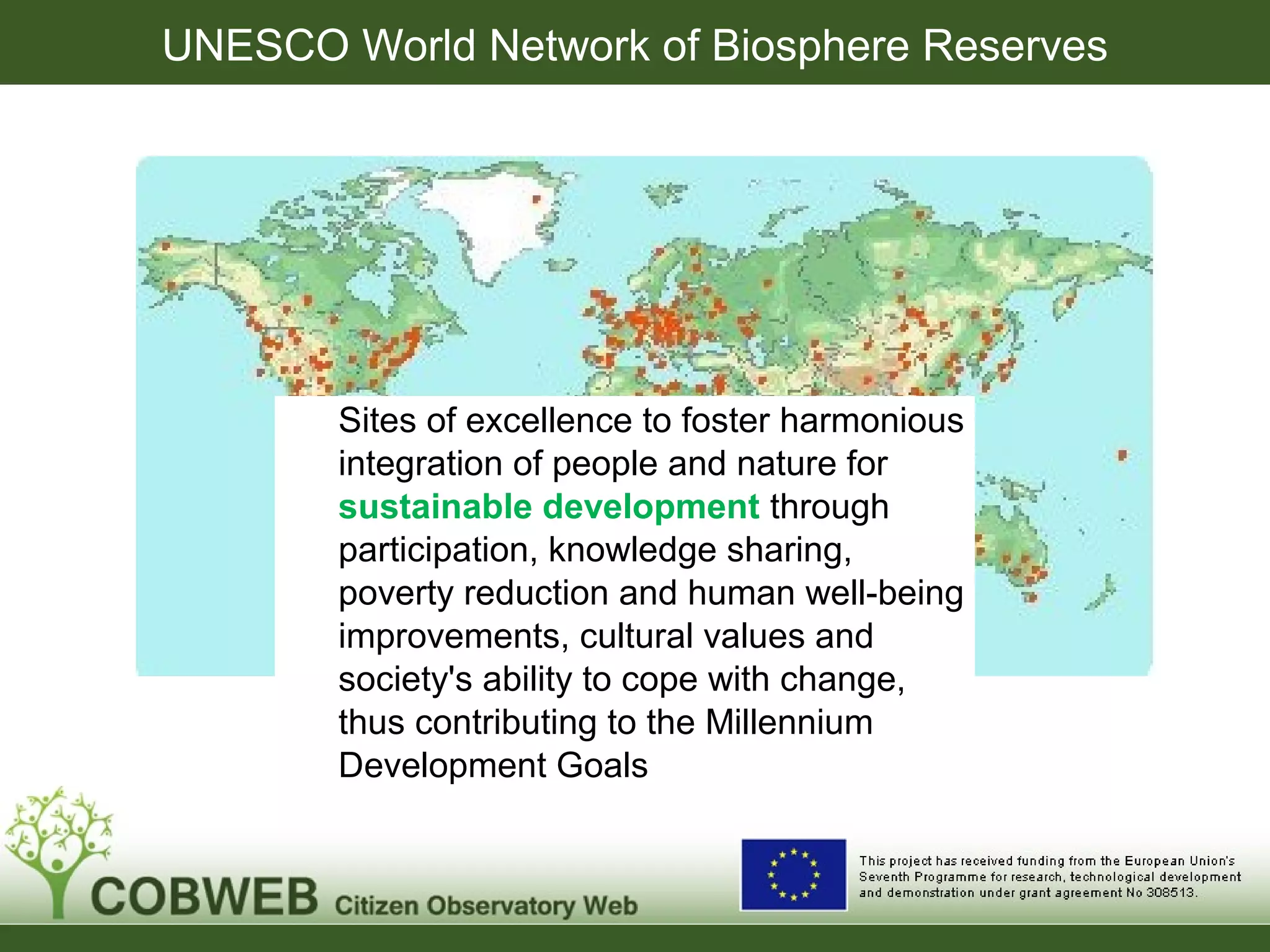 UNESCO World Network of Biosphere Reserves
Sites of excellence to foster harmonious
integration of people and nature for
sustainable development through
participation, knowledge sharing,
poverty reduction and human well-being
improvements, cultural values and
society's ability to cope with change,
thus contributing to the Millennium
Development Goals
 
