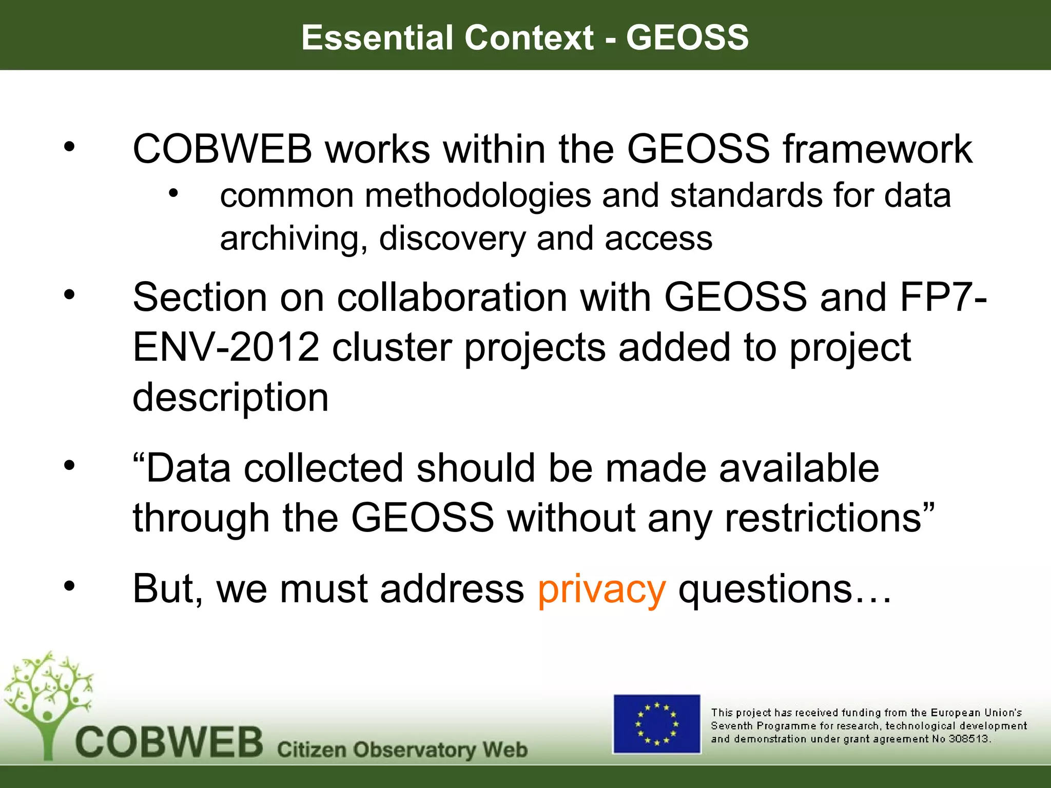 Essential Context - GEOSS
• COBWEB works within the GEOSS framework
• common methodologies and standards for data
archiving, discovery and access
• Section on collaboration with GEOSS and FP7-
ENV-2012 cluster projects added to project
description
• “Data collected should be made available
through the GEOSS without any restrictions”
• But, we must address privacy questions…
 