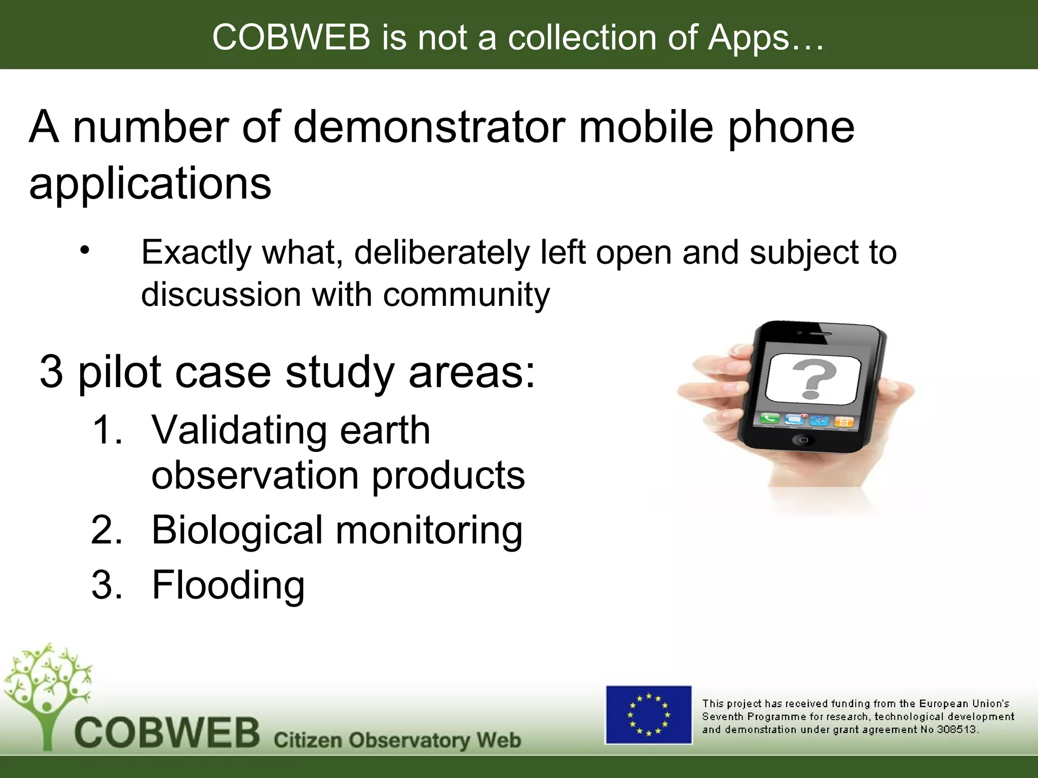 COBWEB is not a collection of Apps…
A number of demonstrator mobile phone
applications
• Exactly what, deliberately left open and subject to
discussion with community
3 pilot case study areas:
1. Validating earth
observation products
2. Biological monitoring
3. Flooding
 