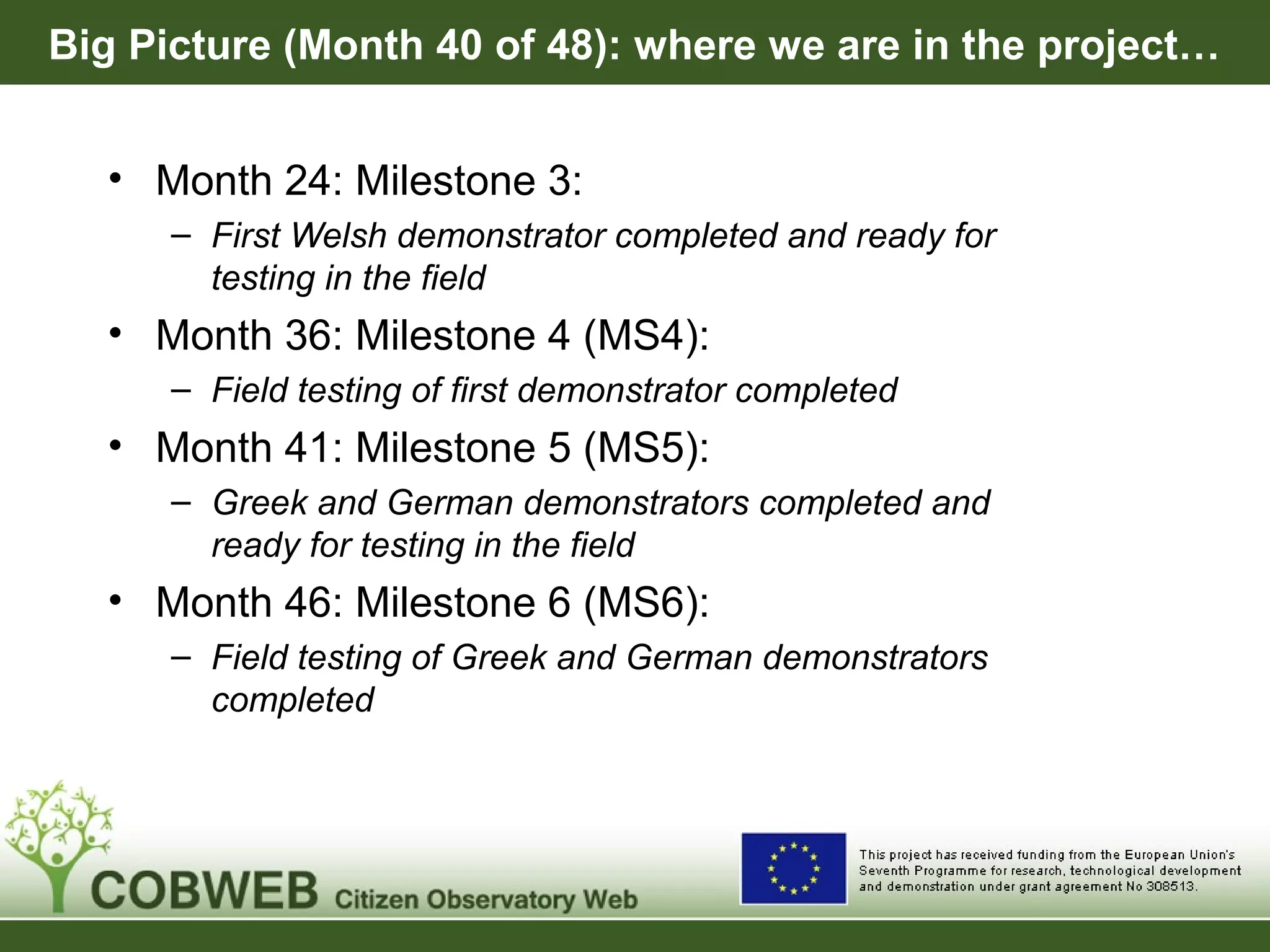 Big Picture (Month 40 of 48): where we are in the project…
• Month 24: Milestone 3:
– First Welsh demonstrator completed and ready for
testing in the field
• Month 36: Milestone 4 (MS4):
– Field testing of first demonstrator completed
• Month 41: Milestone 5 (MS5):
– Greek and German demonstrators completed and
ready for testing in the field
• Month 46: Milestone 6 (MS6):
– Field testing of Greek and German demonstrators
completed
 
