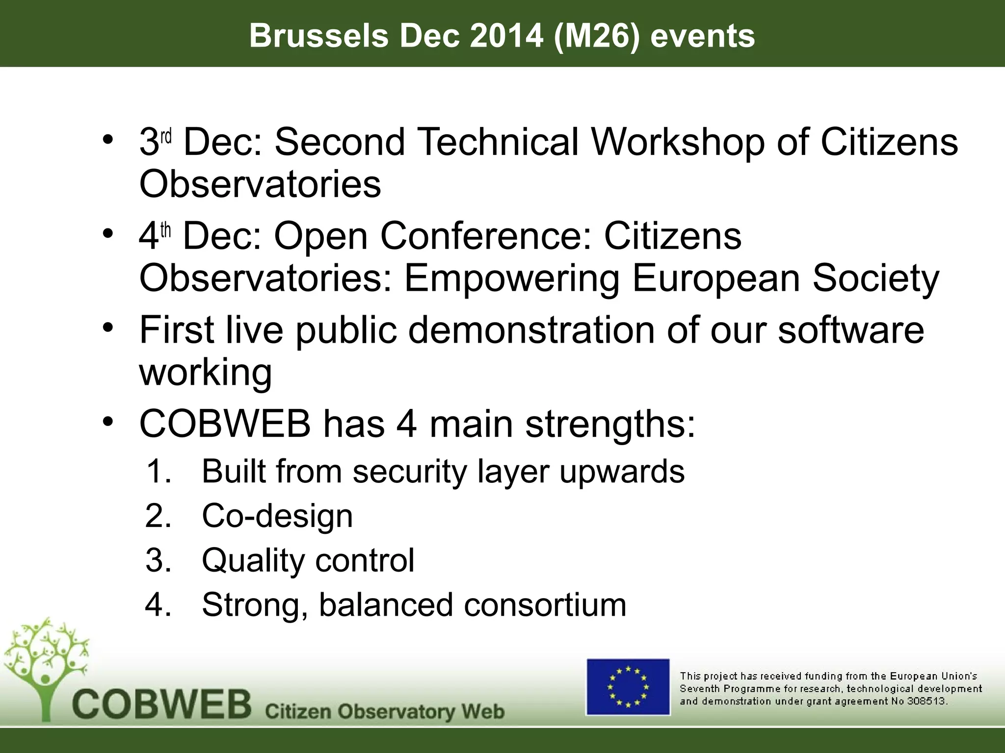 Brussels Dec 2014 (M26) events
• 3rd
Dec: Second Technical Workshop of Citizens
Observatories
• 4th
Dec: Open Conference: Citizens
Observatories: Empowering European Society
• First live public demonstration of our software
working
• COBWEB has 4 main strengths:
1. Built from security layer upwards
2. Co-design
3. Quality control
4. Strong, balanced consortium
 