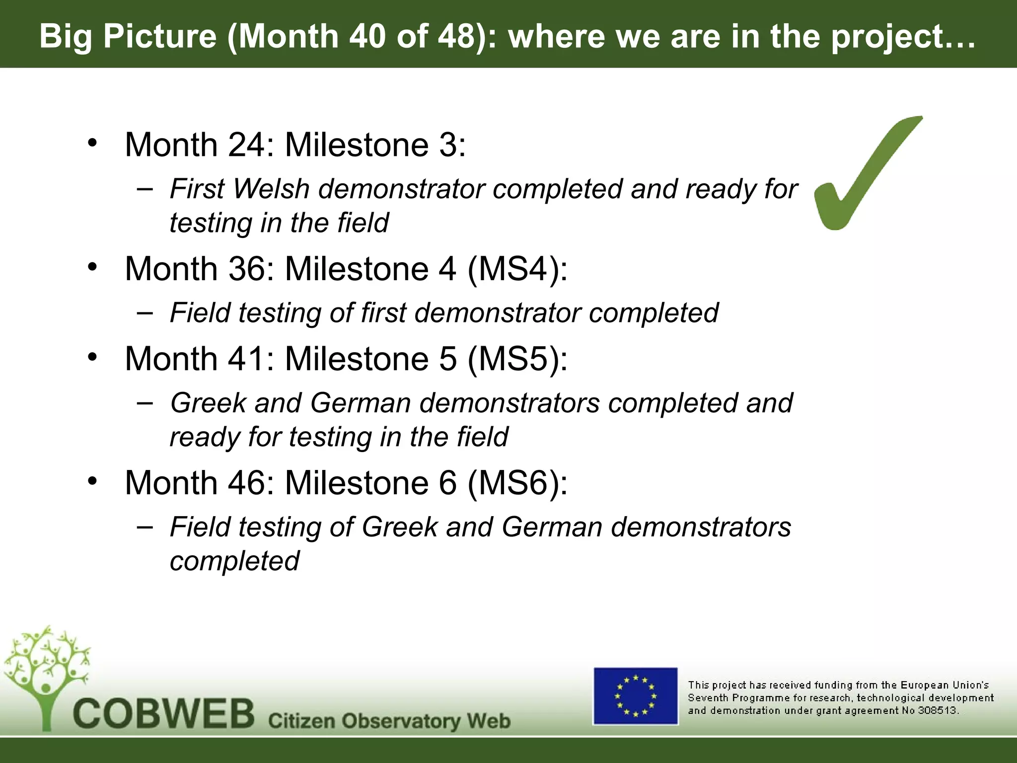 Big Picture (Month 40 of 48): where we are in the project…
• Month 24: Milestone 3:
– First Welsh demonstrator completed and ready for
testing in the field
• Month 36: Milestone 4 (MS4):
– Field testing of first demonstrator completed
• Month 41: Milestone 5 (MS5):
– Greek and German demonstrators completed and
ready for testing in the field
• Month 46: Milestone 6 (MS6):
– Field testing of Greek and German demonstrators
completed
 