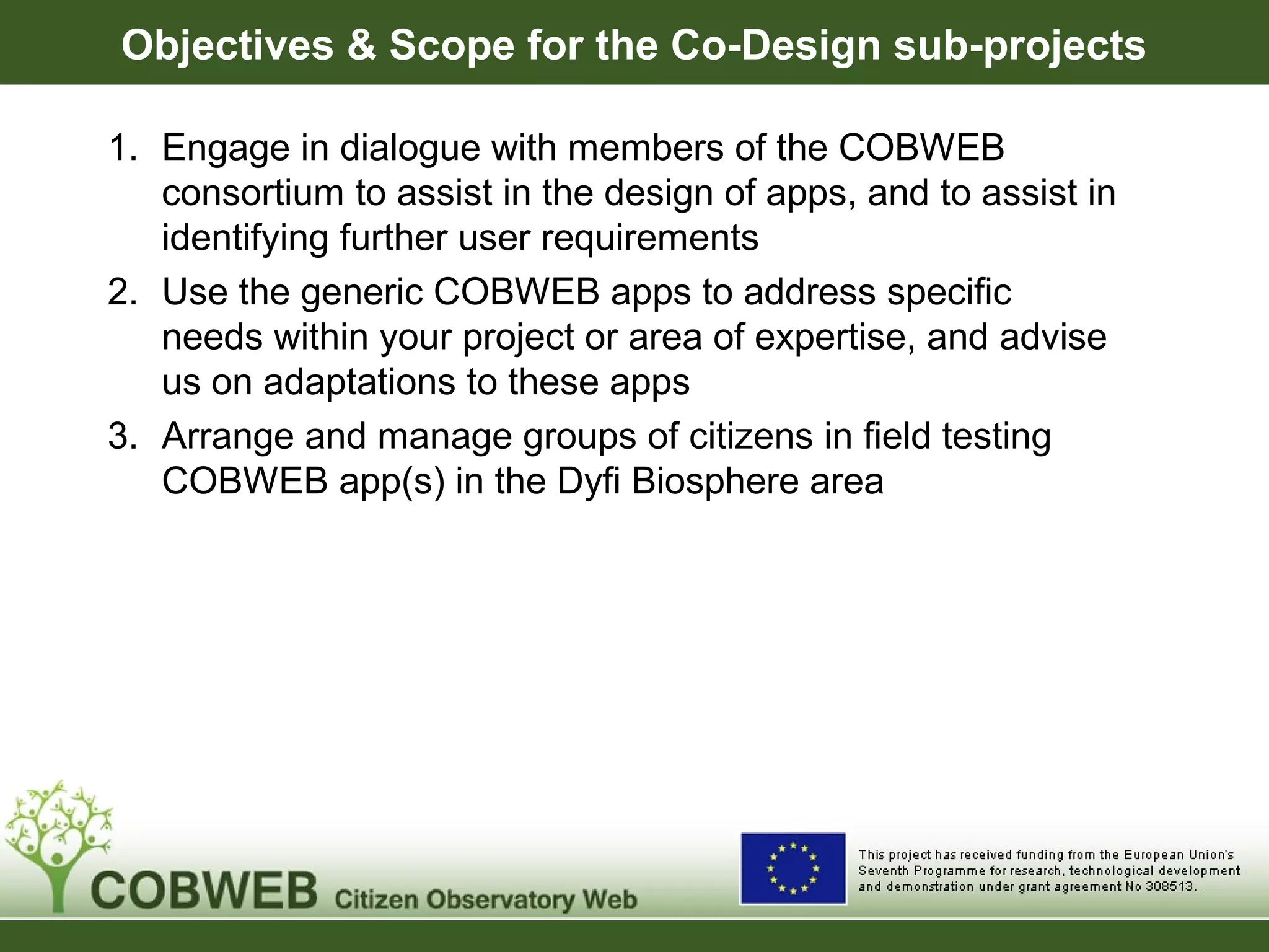 Objectives & Scope for the Co-Design sub-projects
1. Engage in dialogue with members of the COBWEB
consortium to assist in the design of apps, and to assist in
identifying further user requirements
2. Use the generic COBWEB apps to address specific
needs within your project or area of expertise, and advise
us on adaptations to these apps
3. Arrange and manage groups of citizens in field testing
COBWEB app(s) in the Dyfi Biosphere area
 