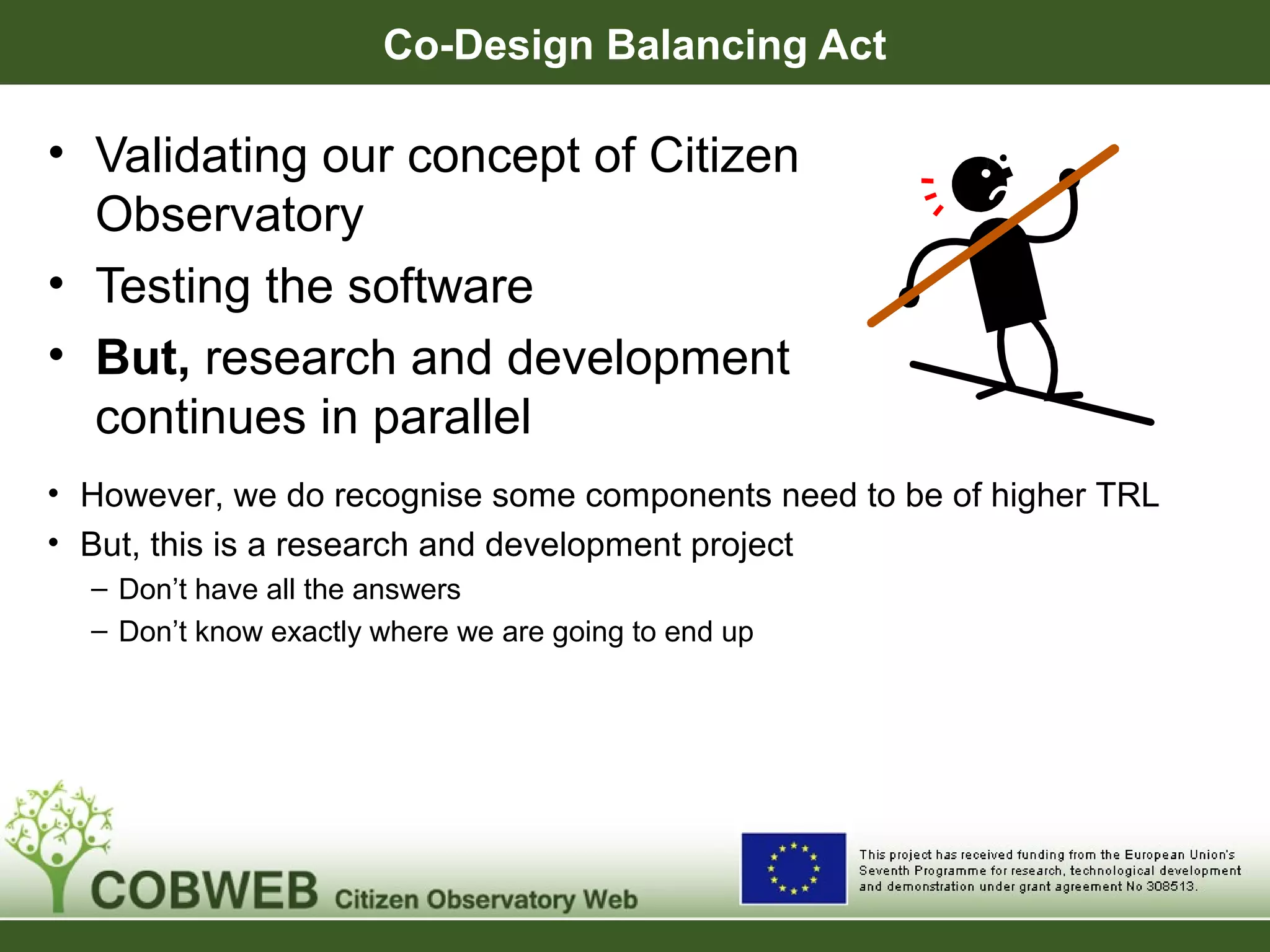 Co-Design Balancing Act
• Validating our concept of Citizen
Observatory
• Testing the software
• But, research and development
continues in parallel
• However, we do recognise some components need to be of higher TRL
• But, this is a research and development project
– Don’t have all the answers
– Don’t know exactly where we are going to end up
 