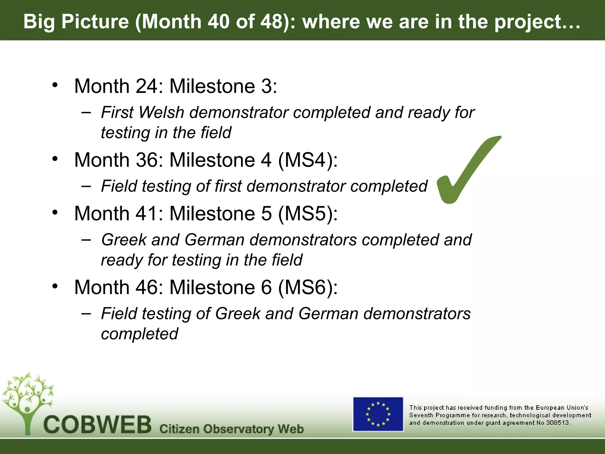 Big Picture (Month 40 of 48): where we are in the project…
• Month 24: Milestone 3:
– First Welsh demonstrator completed and ready for
testing in the field
• Month 36: Milestone 4 (MS4):
– Field testing of first demonstrator completed
• Month 41: Milestone 5 (MS5):
– Greek and German demonstrators completed and
ready for testing in the field
• Month 46: Milestone 6 (MS6):
– Field testing of Greek and German demonstrators
completed
 