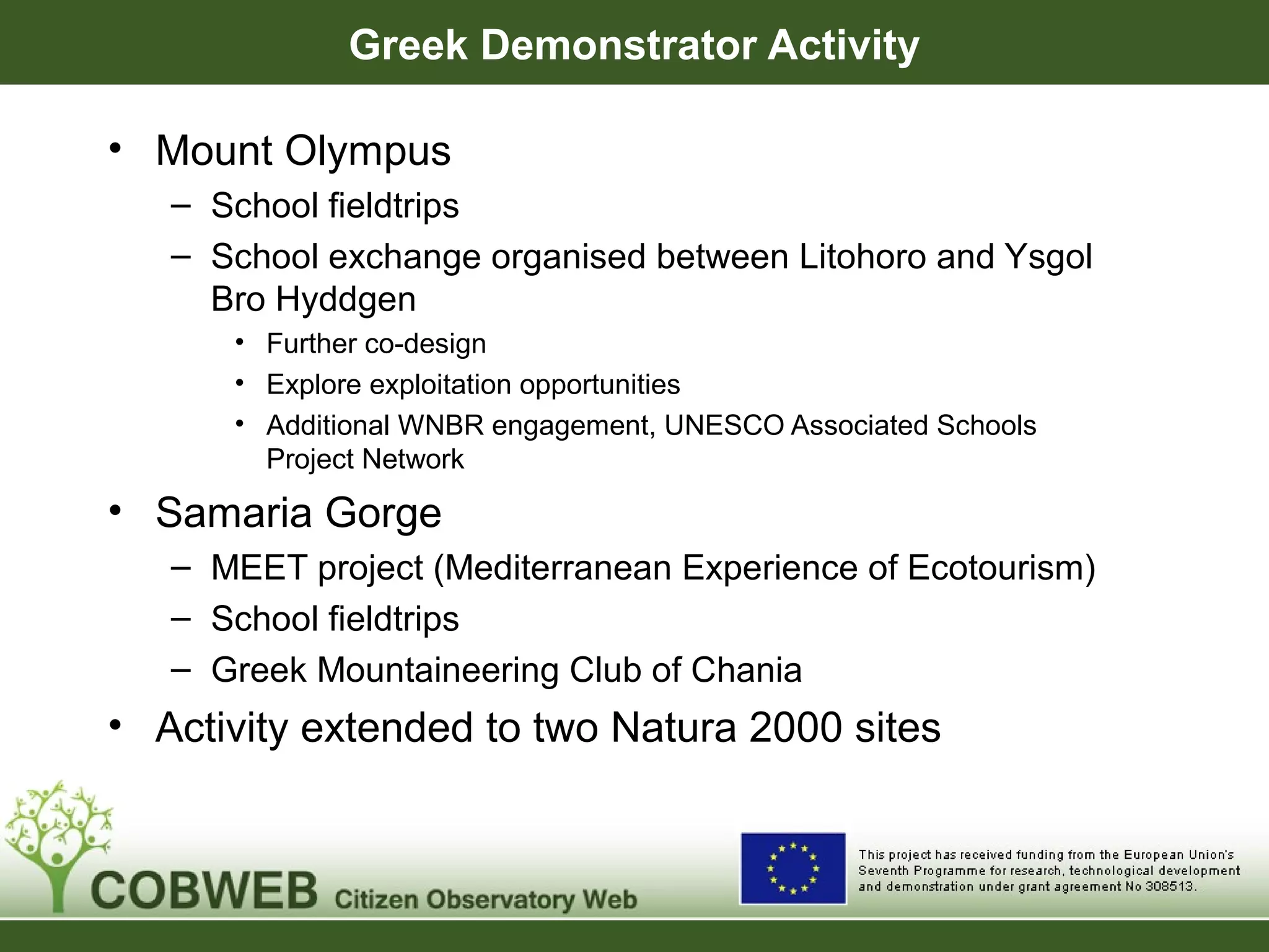 Greek Demonstrator Activity
• Mount Olympus
– School fieldtrips
– School exchange organised between Litohoro and Ysgol
Bro Hyddgen
• Further co-design
• Explore exploitation opportunities
• Additional WNBR engagement, UNESCO Associated Schools
Project Network
• Samaria Gorge
– MEET project (Mediterranean Experience of Ecotourism)
– School fieldtrips
– Greek Mountaineering Club of Chania
• Activity extended to two Natura 2000 sites
 