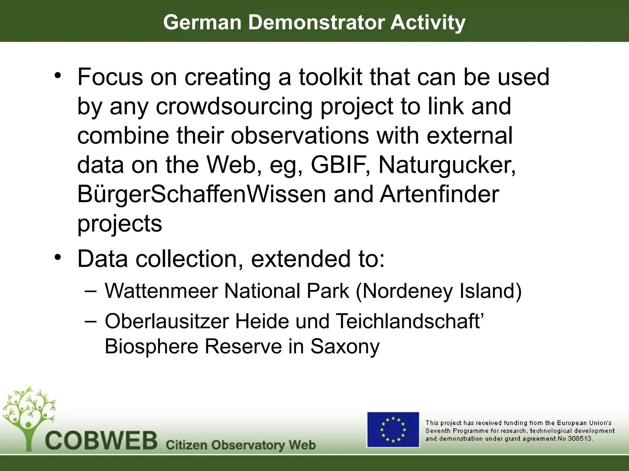 German Demonstrator Activity
• Focus on creating a toolkit that can be used
by any crowdsourcing project to link and
combine their observations with external
data on the Web, eg, GBIF, Naturgucker,
BürgerSchaffenWissen and Artenfinder
projects
• Data collection, extended to:
– Wattenmeer National Park (Nordeney Island)
– Oberlausitzer Heide und Teichlandschaft’
Biosphere Reserve in Saxony
 