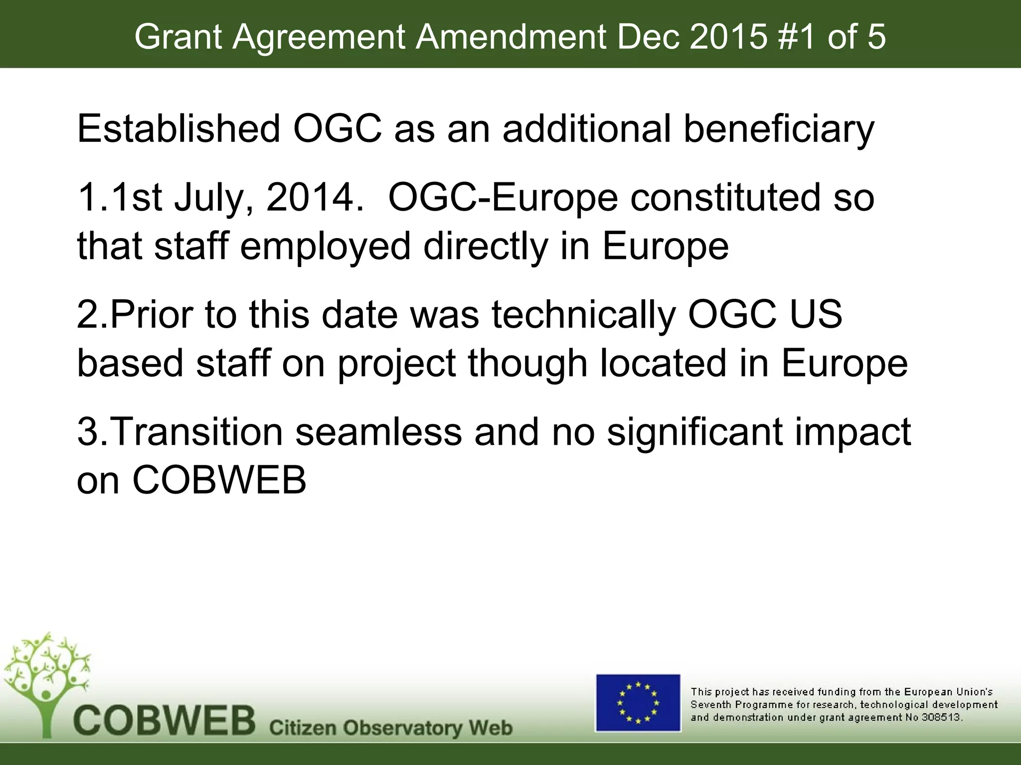 Grant Agreement Amendment Dec 2015 #1 of 5
Established OGC as an additional beneficiary
1.1st July, 2014. OGC-Europe constituted so
that staff employed directly in Europe
2.Prior to this date was technically OGC US
based staff on project though located in Europe
3.Transition seamless and no significant impact
on COBWEB
 