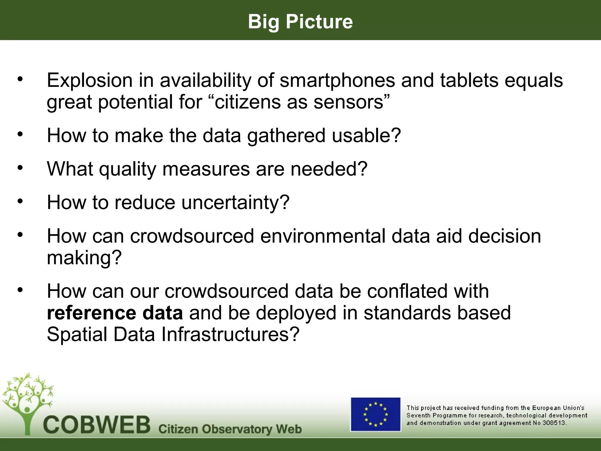 Big Picture
• Explosion in availability of smartphones and tablets equals
great potential for “citizens as sensors”
• How to make the data gathered usable?
• What quality measures are needed?
• How to reduce uncertainty?
• How can crowdsourced environmental data aid decision
making?
• How can our crowdsourced data be conflated with
reference data and be deployed in standards based
Spatial Data Infrastructures?
 