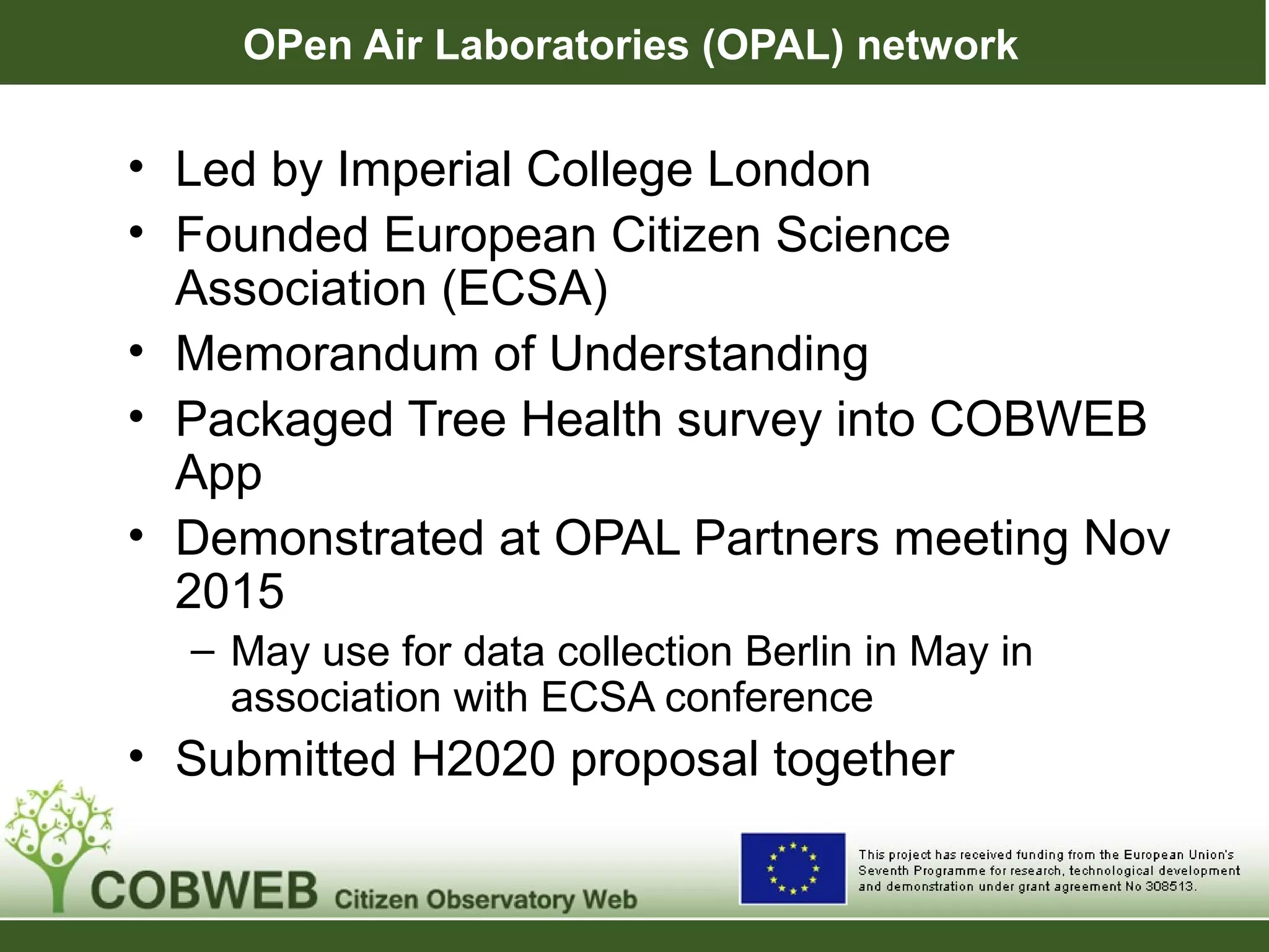 OPen Air Laboratories (OPAL) network
• Led by Imperial College London
• Founded European Citizen Science
Association (ECSA)
• Memorandum of Understanding
• Packaged Tree Health survey into COBWEB
App
• Demonstrated at OPAL Partners meeting Nov
2015
– May use for data collection Berlin in May in
association with ECSA conference
• Submitted H2020 proposal together
 