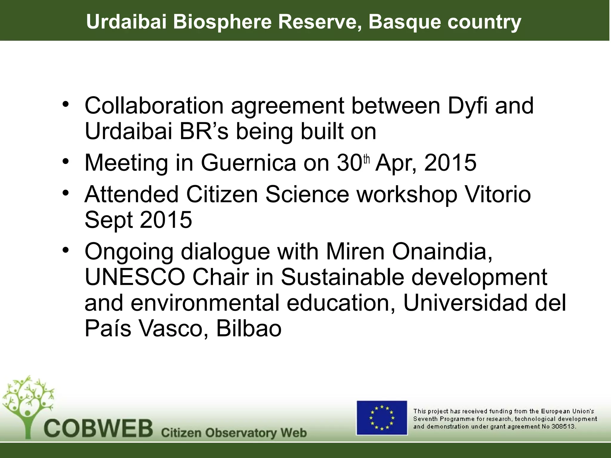 Urdaibai Biosphere Reserve, Basque country
• Collaboration agreement between Dyfi and
Urdaibai BR’s being built on
• Meeting in Guernica on 30th
Apr, 2015
• Attended Citizen Science workshop Vitorio
Sept 2015
• Ongoing dialogue with Miren Onaindia,
UNESCO Chair in Sustainable development
and environmental education, Universidad del
País Vasco, Bilbao
 