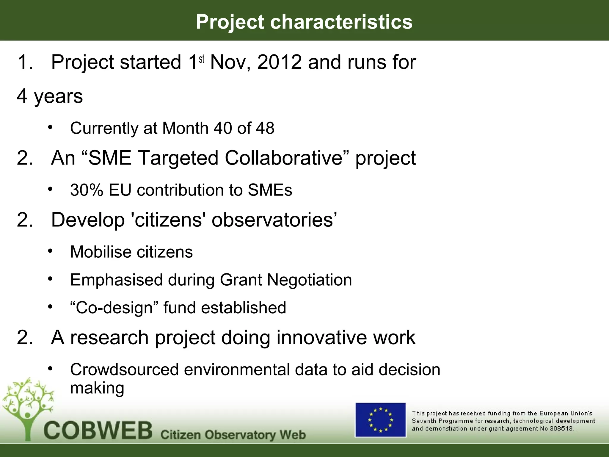Project characteristics
1. Project started 1st
Nov, 2012 and runs for
4 years
• Currently at Month 40 of 48
2. An “SME Targeted Collaborative” project
• 30% EU contribution to SMEs
2. Develop 'citizens' observatories’
• Mobilise citizens
• Emphasised during Grant Negotiation
• “Co-design” fund established
2. A research project doing innovative work
• Crowdsourced environmental data to aid decision
making
 