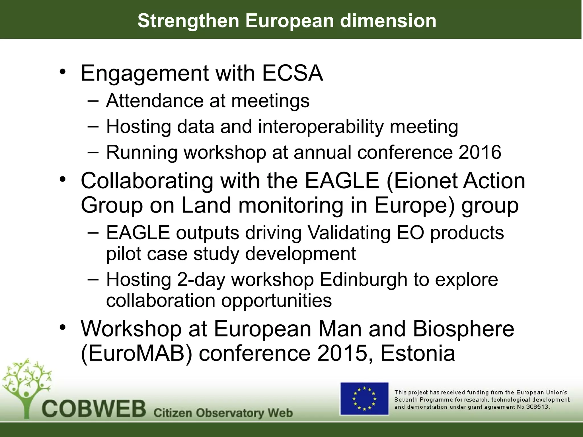 Strengthen European dimension
• Engagement with ECSA
– Attendance at meetings
– Hosting data and interoperability meeting
– Running workshop at annual conference 2016
• Collaborating with the EAGLE (Eionet Action
Group on Land monitoring in Europe) group
– EAGLE outputs driving Validating EO products
pilot case study development
– Hosting 2-day workshop Edinburgh to explore
collaboration opportunities
• Workshop at European Man and Biosphere
(EuroMAB) conference 2015, Estonia
 