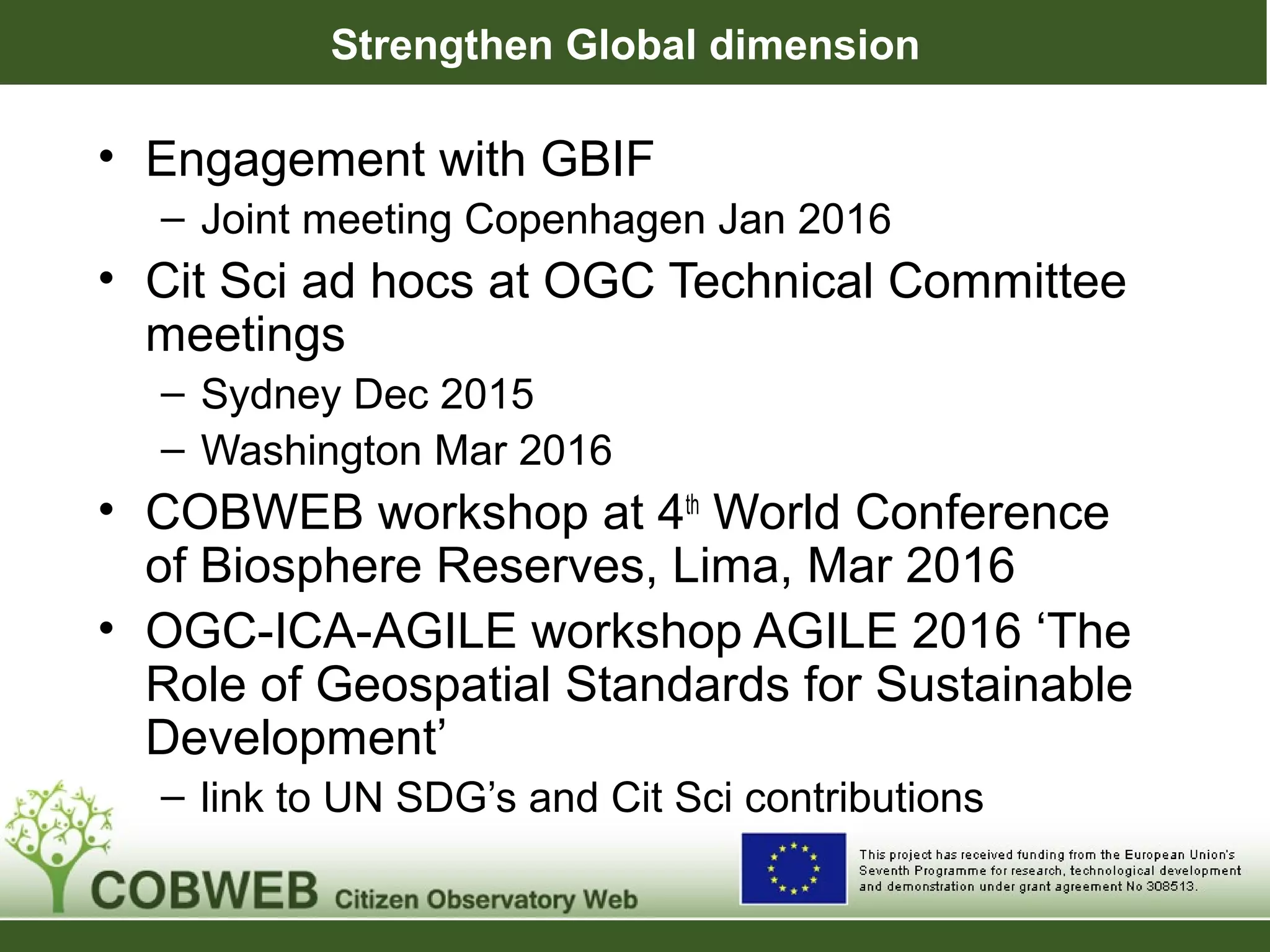 Strengthen Global dimension
• Engagement with GBIF
– Joint meeting Copenhagen Jan 2016
• Cit Sci ad hocs at OGC Technical Committee
meetings
– Sydney Dec 2015
– Washington Mar 2016
• COBWEB workshop at 4th
World Conference
of Biosphere Reserves, Lima, Mar 2016
• OGC-ICA-AGILE workshop AGILE 2016 ‘The
Role of Geospatial Standards for Sustainable
Development’
– link to UN SDG’s and Cit Sci contributions
 