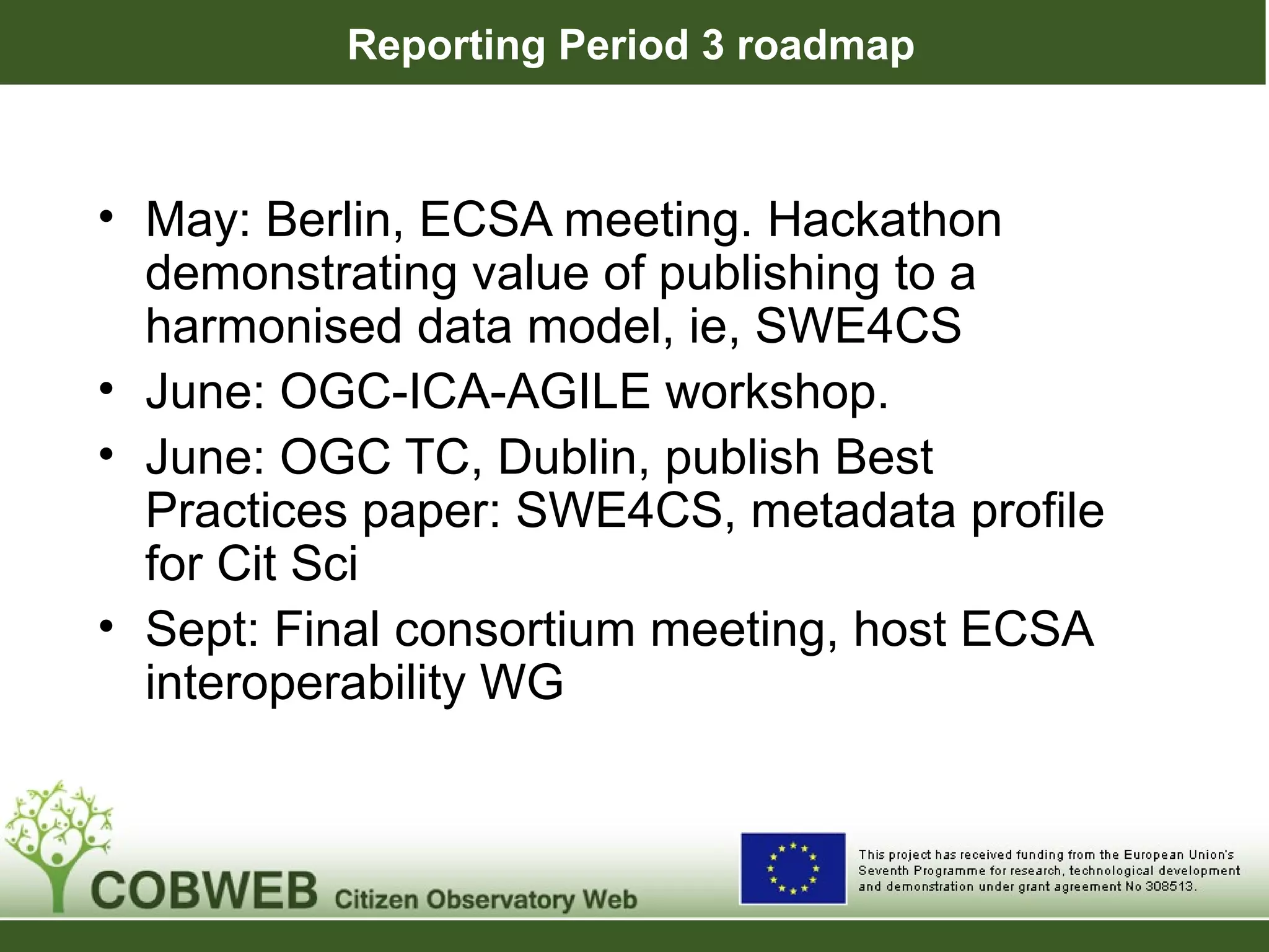 Reporting Period 3 roadmap
• May: Berlin, ECSA meeting. Hackathon
demonstrating value of publishing to a
harmonised data model, ie, SWE4CS
• June: OGC-ICA-AGILE workshop.
• June: OGC TC, Dublin, publish Best
Practices paper: SWE4CS, metadata profile
for Cit Sci
• Sept: Final consortium meeting, host ECSA
interoperability WG
 