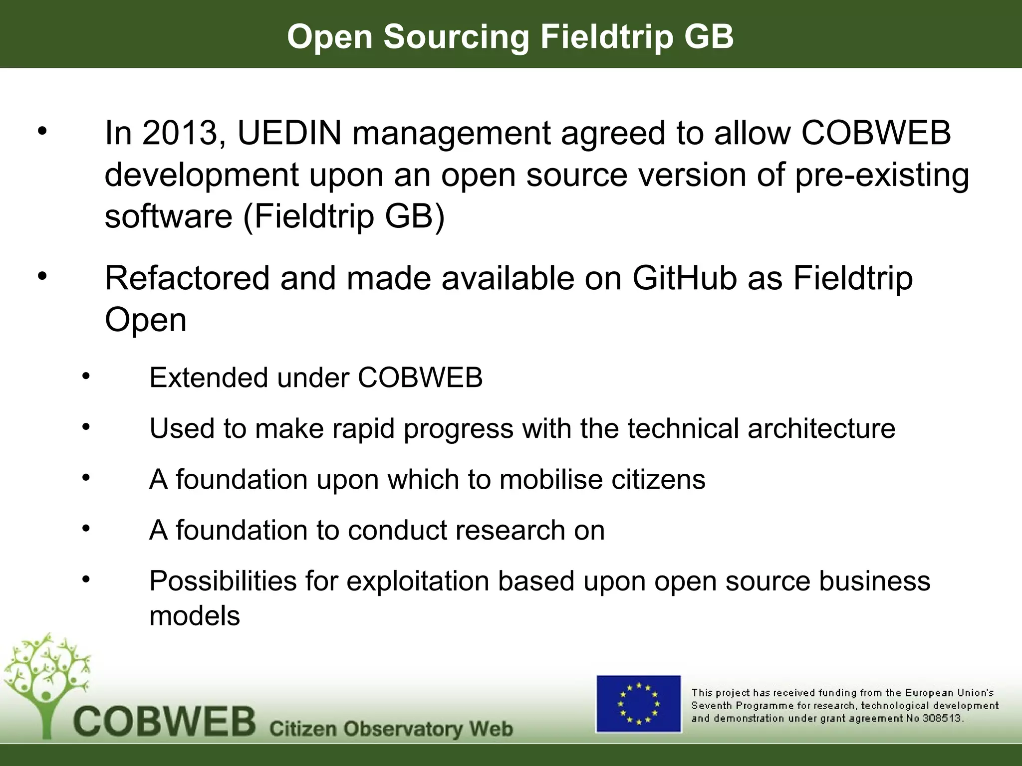 Open Sourcing Fieldtrip GB
• In 2013, UEDIN management agreed to allow COBWEB
development upon an open source version of pre-existing
software (Fieldtrip GB)
• Refactored and made available on GitHub as Fieldtrip
Open
• Extended under COBWEB
• Used to make rapid progress with the technical architecture
• A foundation upon which to mobilise citizens
• A foundation to conduct research on
• Possibilities for exploitation based upon open source business
models
 