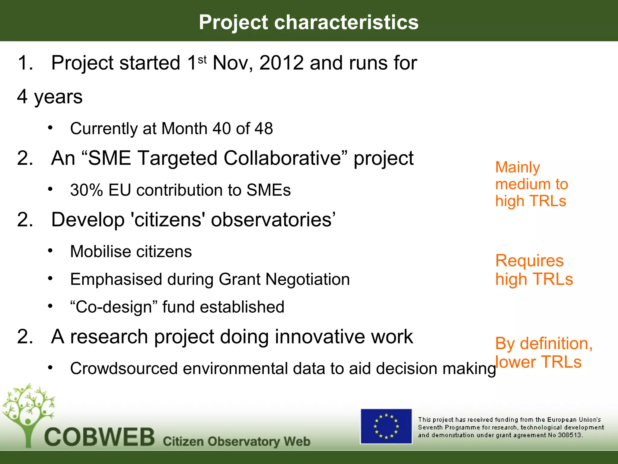 Project characteristics
Mainly
medium to
high TRLs
Requires
high TRLs
By definition,
lower TRLs
1. Project started 1st
Nov, 2012 and runs for
4 years
• Currently at Month 40 of 48
2. An “SME Targeted Collaborative” project
• 30% EU contribution to SMEs
2. Develop 'citizens' observatories’
• Mobilise citizens
• Emphasised during Grant Negotiation
• “Co-design” fund established
2. A research project doing innovative work
• Crowdsourced environmental data to aid decision making
 