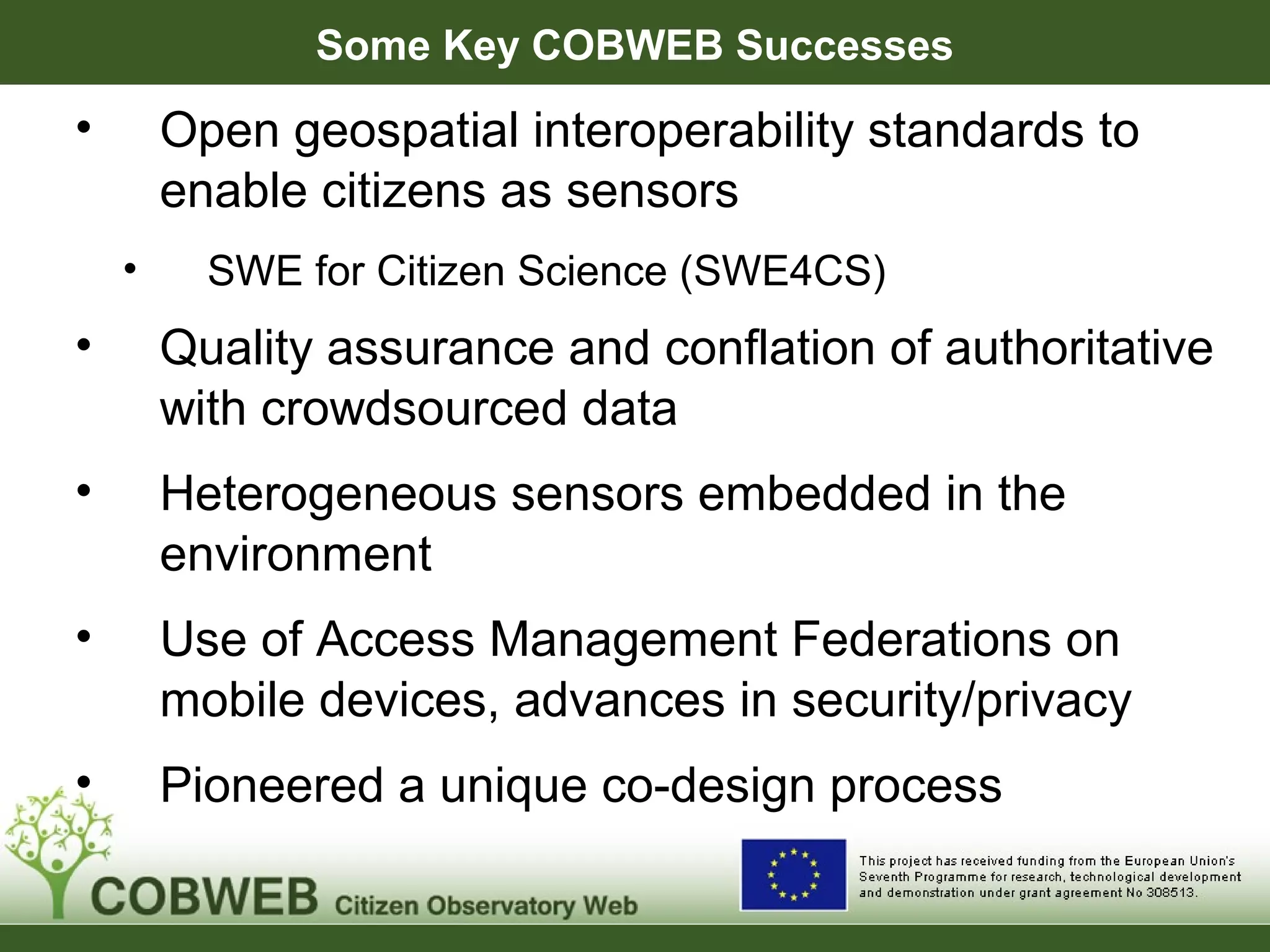 Some Key COBWEB Successes
• Open geospatial interoperability standards to
enable citizens as sensors
• SWE for Citizen Science (SWE4CS)
• Quality assurance and conflation of authoritative
with crowdsourced data
• Heterogeneous sensors embedded in the
environment
• Use of Access Management Federations on
mobile devices, advances in security/privacy
• Pioneered a unique co-design process
 