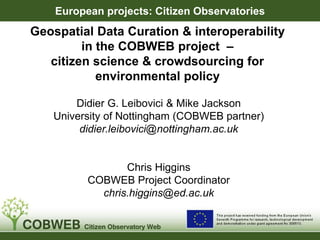 Geospatial Data Curation & interoperability
in the COBWEB project –
citizen science & crowdsourcing for
environmental policy
Didier G. Leibovici & Mike Jackson
University of Nottingham (COBWEB partner)
didier.leibovici@nottingham.ac.uk
Chris Higgins
COBWEB Project Coordinator
chris.higgins@ed.ac.uk
European projects: Citizen Observatories
 