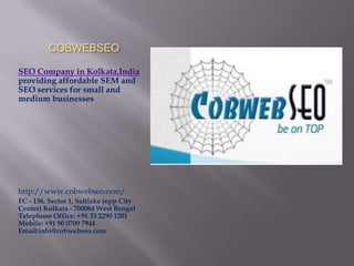 COBWEBSEO

SEO Company in Kolkata,India
providing affordable SEM and
SEO services for small and
medium businesses




http://www.cobwebseo.com/
EC - 136, Sector 1, Saltlake (opp City
Center) Kolkata - 700064 West Bengal
Telephone Office: +91 33 2290 1201
Mobile: +91 90 0709 7944
Email:info@cobwebseo.com
 