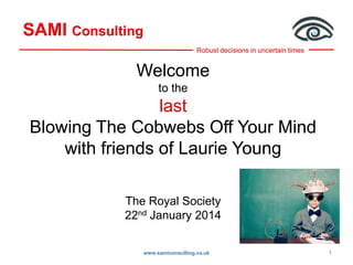 SAMI Consulting
Robust decisions in uncertain times

Welcome
to the

last
Blowing The Cobwebs Off Your Mind
with friends of Laurie Young
The Royal Society
22nd January 2014
www.samiconsulting.co.uk

1

 