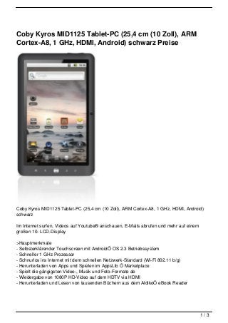 Coby Kyros MID1125 Tablet-PC (25,4 cm (10 Zoll), ARM
Cortex-A8, 1 GHz, HDMI, Android) schwarz Preise




Coby Kyros MID1125 Tablet-PC (25,4 cm (10 Zoll), ARM Cortex-A8, 1 GHz, HDMI, Android)
schwarz

Im Internet surfen, Videos auf Youtube® anschauen, E-Mails abrufen und mehr auf einem
großen 10- LCD-Display

>Hauptmerkmale
- Selbsterklärender Touchscreen mit AndroidÖ OS 2.3 Betriebssystem
- Schneller 1 GHz Prozessor
- Schnurlos ins Internet mit dem schnellen Netzwerk-Standard (Wi-Fi 802.11 b/g)
- Herunterladen von Apps und Spielen im AppsLib Ö Marketplace
- Spielt die gängigsten Video-, Musik und Foto-Formate ab
- Wiedergabe von 1080P HD-Video auf dem HDTV via HDMI
- Herunterladen und Lesen von tausenden Büchern aus dem AldikoÖ eBook Reader




                                                                                        1/3
 