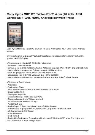 Coby Kyros MID1125 Tablet-PC (25,4 cm (10 Zoll), ARM
Cortex-A8, 1 GHz, HDMI, Android) schwarz Preise




Coby Kyros MID1125 Tablet-PC (25,4 cm (10 Zoll), ARM Cortex-A8, 1 GHz, HDMI, Android)
schwarz

Im Internet surfen, Videos auf YouTube® anschauen, E-Mails abrufen und mehr auf einem
großen 10ö LCD-Display

> Touchscreen mit AndroidÖ OS 2.3 Betriebssystem
- Schneller 1 GHz Prozessor
- Schnurlos ins Internet mit dem schnellen Netzwerk-Standard (Wi-Fi 802.11 b/g) und Mobilfunk
- Herunterladen von Apps und Spielen im AppsLibÖ Marketplace
-Spielt die gängigsten Video-, Musik und Foto-Formate ab
- Wiedergabe von 1080P HD-Video auf dem HDTV via HDMI
- Herunterladen und Lesen von tausenden Büchern aus dem AldikoÖ eBook Reader

> Technische Beschreibung
- Allgemein:
- Speichertyp: Flash
- Max. Speicherausbau: Built-in 4GB/Expandable up to 32GB
- Displaygröße: 10.1-
- Displaytyp: Kapazitiv
- Displayauflösung: 1024 x 600 (WSVGA)
- Displayseitenverhältnis: Widescreen 16:9
- WLAN-Standard: WiFi 802.11 b/g
- Audio Input: Mic
- Audio Output: 3.5mm Headphone Jack + Built-in Speaker
- Video-Ouput: High Speed HDMI, type C (mini), Supports 1080P and 720P
- USB-Anschluss: 2.0 Hi Speed
- RJ45-Anschluss
- ePub Format
- Zusätzliche Funktionen: Compatible with Microsoft© Windows© XP, Vista, 7 or higher and
Mac OS or Linux in mass storage mode




                                                                                        1/3
 