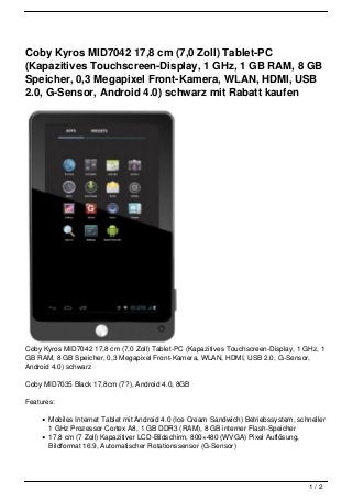 Coby Kyros MID7042 17,8 cm (7,0 Zoll) Tablet-PC
(Kapazitives Touchscreen-Display, 1 GHz, 1 GB RAM, 8 GB
Speicher, 0,3 Megapixel Front-Kamera, WLAN, HDMI, USB
2.0, G-Sensor, Android 4.0) schwarz mit Rabatt kaufen




Coby Kyros MID7042 17,8 cm (7,0 Zoll) Tablet-PC (Kapazitives Touchscreen-Display, 1 GHz, 1
GB RAM, 8 GB Speicher, 0,3 Megapixel Front-Kamera, WLAN, HDMI, USB 2.0, G-Sensor,
Android 4.0) schwarz

Coby MID7035 Black 17,8cm (7?), Android 4.0, 8GB

Features:

       Mobiles Internet Tablet mit Android 4.0 (Ice Cream Sandwich) Betriebssystem, schneller
       1 GHz Prozessor Cortex A8, 1 GB DDR3 (RAM), 8 GB interner Flash-Speicher
       17,8 cm (7 Zoll) Kapazitiver LCD-Bildschirm, 800×480 (WVGA) Pixel Auflösung,
       Bildformat 16:9, Automatischer Rotationssensor (G-Sensor)




                                                                                       1/2
 