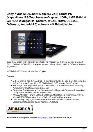 Coby Kyros MID9742 24,6 cm (9,7 Zoll) Tablet-PC
(Kapazitives IPS-Touchscreen-Display, 1 GHz, 1 GB RAM, 8
GB HDD, 2 Megapixel Kamera, WLAN, HDMI, USB 2.0,
G-Sensor, Android 4.0) schwarz mit Rabatt kaufen




Coby Kyros MID9742 24,6 cm (9,7 Zoll) Tablet-PC (Kapazitives IPS-Touchscreen-Display, 1
GHz, 1 GB RAM, 8 GB HDD, 2 Megapixel Kamera, WLAN, HDMI, USB 2.0, G-Sensor, Android
4.0) schwarz

MID9742-8 – 9.7? Notebook – 24,6-cm-Display

Features:

       Mobiles Internet Tablet mit Android 4.0 (Ice Cream Sandwich) Betriebssystem, schneller
       1 GHz Prozessor Cortex A8, 1 GB DDR3 (RAM), 8 GB interner Flash-Speicher
       24,6 cm (9,7 Zoll) Kapazitiver IPS-LCD-Bildschirm, 1024×768 (XGA) Pixel Auflösung,
       Automatischer Rotationssensor (G-Sensor)
       Eingebaute Digitalkamera auf der Vorderseite (0,3 Megapixel)/Rückseite (2 Megapixel),
       Lautsprecher, Mikrofon, Lithium-Polymer-Akku
       WiFi/WLAN (802.11 b/g/n), USB 2.0, USB-Host, Mini HDMI out Type C (max. 1080p),
       microSD/SDHC-Kartenslot (bis zu 32 GB), 3,5 mm Kopfhörerausgang
       Lieferumfang: Coby Kyros Tablet, USB-Kabel, Schutztasche, USB-Host-Adapter,
       Ladegerät, Professionelle Stereo-Kopfhörer, Anleitung




Bei einer Bestellung über unseren DISCOUNT LINK sparen Sie EUR 15,71




                                                                                       1/2
 