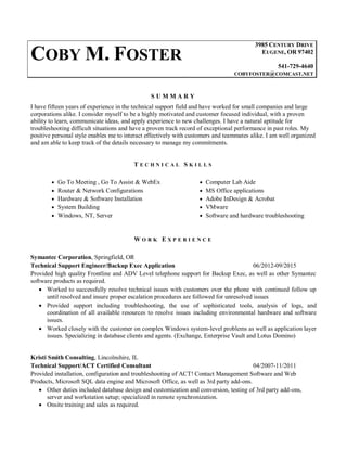 COBY M. FOSTER
3985 CENTURY DRIVE
EUGENE, OR 97402
541-729-4640
COBYFOSTER@COMCAST.NET
S U M M A R Y
I have fifteen years of experience in the technical support field and have worked for small companies and large
corporations alike. I consider myself to be a highly motivated and customer focused individual, with a proven
ability to learn, communicate ideas, and apply experience to new challenges. I have a natural aptitude for
troubleshooting difficult situations and have a proven track record of exceptional performance in past roles. My
positive personal style enables me to interact effectively with customers and teammates alike. I am well organized
and am able to keep track of the details necessary to manage my commitments.
T E C H N I C A L S K I L L S
 Go To Meeting , Go To Assist & WebEx  Computer Lab Aide
 Router & Network Configurations  MS Office applications
 Hardware & Software Installation  Adobe InDesign & Acrobat
 System Building  VMware
 Windows, NT, Server  Software and hardware troubleshooting
W O R K E X P E R I E N C E
Symantec Corporation, Springfield, OR
Technical Support Engineer/Backup Exec Application 06/2012-09/2015
Provided high quality Frontline and ADV Level telephone support for Backup Exec, as well as other Symantec
software products as required.
 Worked to successfully resolve technical issues with customers over the phone with continued follow up
until resolved and insure proper escalation procedures are followed for unresolved issues
 Provided support including troubleshooting, the use of sophisticated tools, analysis of logs, and
coordination of all available resources to resolve issues including environmental hardware and software
issues.
 Worked closely with the customer on complex Windows system-level problems as well as application layer
issues. Specializing in database clients and agents. (Exchange, Enterprise Vault and Lotus Domino)
Kristi Smith Consulting, Lincolnshire, IL
Technical Support/ACT Certified Consultant 04/2007-11/2011
Provided installation, configuration and troubleshooting of ACT! Contact Management Software and Web
Products, Microsoft SQL data engine and Microsoft Office, as well as 3rd party add-ons.
 Other duties included database design and customization and conversion, testing of 3rd party add-ons,
server and workstation setup; specialized in remote synchronization.
 Onsite training and sales as required.
 