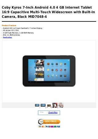 Coby Kyros 7-Inch Android 4.0 4 GB Internet Tablet
16:9 Capacitive Multi-Touch Widescreen with Built-In
Camera, Black MID7048-4

Product Feature
q   Android 4.0 Ice Cream Sandwich, 7 inches Display
q   All winner A5 1 GHz
q   4 GB Flash Memory, 1 GB RAM Memory
q   802_11_BGN wireless
q   Read more




                                                 Price :
                                                           Check Price
 