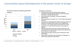 Uncertainties about developments in the power sector in Europe
Managing uncertainties:
• Early electrification (of transportation and low
temperature heat) ahead of expansion REN capacities
translates in growth gas demand
• Coal and nuclear ‘Ausstieg’ in Germany, Belgium,
Netherlands.
• Most investments in power are in intermittent production
capacity
• Do we have a timing problem? Most countries solve their
problems (on paper) with imports from neighboring
countries. Is this realistic when they all plan the same?
• Investments in dispatchable capacity and storage are
lagging.
• Will Dutch gas plants stay open if the market does not
value them in the short term and while we do know that
we need them in later years?
• What about the (gas) infrastructure investments? And
permitting?
• How could a transition from natural gas to hydrogen or
other clean molecules materialize?
Source: Timera
energy
Announced closures of power generation
capacity
 