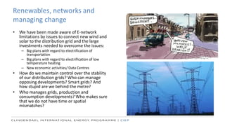 Renewables, networks and
managing change
• We have been made aware of E-network
limitations by issues to connect new wind and
solar to the distribution grid and the large
investments needed to overcome the issues:
– Big plans with regard to electrification of
transportation
– Big plans with regard to electrification of low
temperature heating
– New economic activities/ Data Centres
• How do we maintain control over the stability
of our distribution grids? Who can manage
opposing developments? Smart grids? And
how stupid are we behind the metre?
• Who manages grids, production and
consumption developments? Who makes sure
that we do not have time or spatial
mismatches?
 