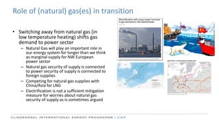 Role of (natural) gas(es) in transition
• Switching away from natural gas (in
low temperature heating) shifts gas
demand to power sector
– Natural Gas will play an important role in
our energy system for longer than we think
as marginal supply for NW European
power sector
– Natural gas security of supply is connected
to power security of supply is connected to
foreign supplies
– Competing for natural gas supplies with
China/Asia for LNG
– Electrification is not a sufficient mitigation
measure for worries about natural gas
security of supply as is sometimes argued
 