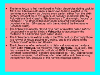 •   The term kobza is first mentioned in Polish chronicles dating back to
    1331, but lute-like instruments are known to have existed in the
    territories now known as Ukraine even earlier, either from the sixth
    century, brought there by Bulgars, or possibly somewhat later by
    Polovetsians and Khazars. The term has a Turkic origin: "kobyz" or
    "khomus". The stringed folk instrument acquired widespread
    popularity in the 16th century, with the advent of the Hetmanate
    (Cossack state).
•   The kobza was usually played by a bard or minstrel called kobzar
    (occasionally in earlier times a kobeznik), to accompany the
    recitation of a Ukrainian epics called duma.
•   The kobza became extinct early in the 20th century. Currently there
    is a revival of kobza playing in Ukraine, due to the efforts of the
    "Kobzar Guild" in Kiev and Kharkiv.
•   The kobza was often referred to in historical sources as bandura
    (from Latin Pandura, via medieval Polish Barduny, i.e. a lute). The
    terms were interchangeable until about 1900. Eventually the
    unfretted "starosvitska" bandura (developed ca. 1800) appropriated
    the bandura name, but still was often referred to as kobza among
    the common folk, because of the name's historical cachet.
 