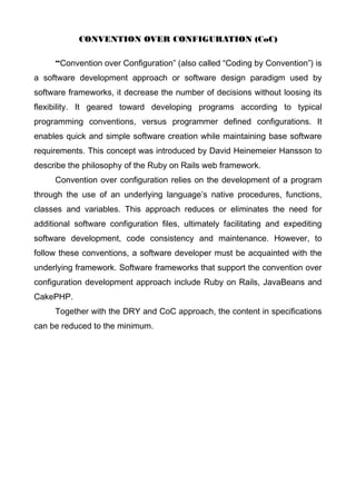 CONVENTION OVER CONFIGURATION (CoC)
“Convention over Configuration” (also called “Coding by Convention”) is
a software development approach or software design paradigm used by
software frameworks, it decrease the number of decisions without loosing its
flexibility. It geared toward developing programs according to typical
programming conventions, versus programmer defined configurations. It
enables quick and simple software creation while maintaining base software
requirements. This concept was introduced by David Heinemeier Hansson to
describe the philosophy of the Ruby on Rails web framework.
Convention over configuration relies on the development of a program
through the use of an underlying language’s native procedures, functions,
classes and variables. This approach reduces or eliminates the need for
additional software configuration files, ultimately facilitating and expediting
software development, code consistency and maintenance. However, to
follow these conventions, a software developer must be acquainted with the
underlying framework. Software frameworks that support the convention over
configuration development approach include Ruby on Rails, JavaBeans and
CakePHP.
Together with the DRY and CoC approach, the content in specifications
can be reduced to the minimum.
 