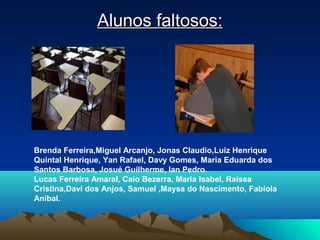 Alunos faltosos:Alunos faltosos:
Brenda Ferreira,Miguel Arcanjo, Jonas Claudio,Luiz Henrique
Quintal Henrique, Yan Rafael, Davy Gomes, Maria Eduarda dos
Santos Barbosa, Josué Guilherme, Ian Pedro.
Lucas Ferreira Amaral, Caio Bezerra, Maria Isabel, Raíssa
Cristina,Davi dos Anjos, Samuel ,Maysa do Nascimento, Fabíola
Anibal.
 