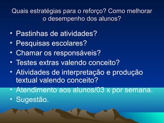 Quais estratégias para o reforço? Como melhorarQuais estratégias para o reforço? Como melhorar
o desempenho dos alunos?o desempenho dos alunos?
• Pastinhas de atividades?
• Pesquisas escolares?
• Chamar os responsáveis?
• Testes extras valendo conceito?
• Atividades de interpretação e produção
textual valendo conceito?
• Atendimento aos alunos/03 x por semana.
• Sugestão.
 
