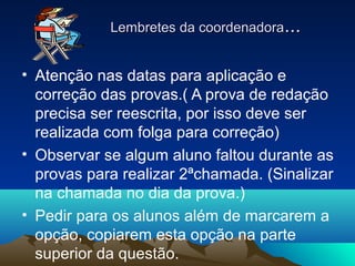 Lembretes da coordenadoraLembretes da coordenadora......
• Atenção nas datas para aplicação e
correção das provas.( A prova de redação
precisa ser reescrita, por isso deve ser
realizada com folga para correção)
• Observar se algum aluno faltou durante as
provas para realizar 2ªchamada. (Sinalizar
na chamada no dia da prova.)
• Pedir para os alunos além de marcarem a
opção, copiarem esta opção na parte
superior da questão.
 